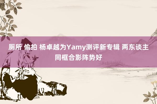 厕所 偷拍 杨卓越为Yamy测评新专辑 两东谈主同框合影阵势好