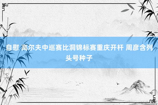 自慰 高尔夫中巡赛比洞锦标赛重庆开杆 周彦含列头号种子