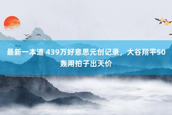 最新一本道 439万好意思元创记录，大谷翔平50轰用拍子出天价