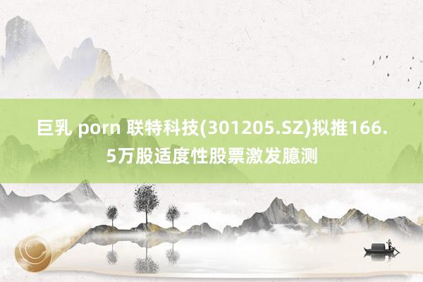 巨乳 porn 联特科技(301205.SZ)拟推166.5万股适度性股票激发臆测