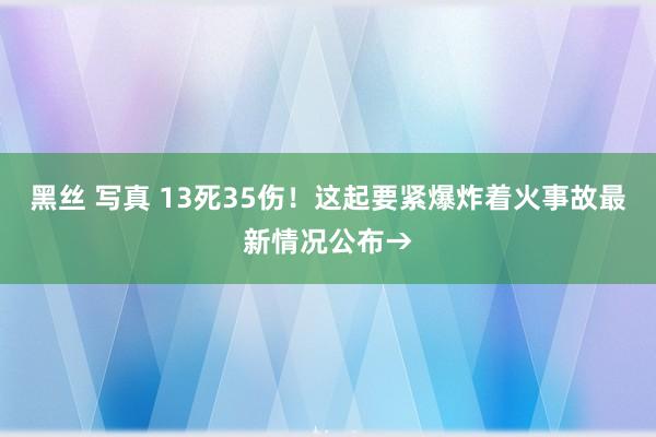 黑丝 写真 13死35伤！这起要紧爆炸着火事故最新情况公布→