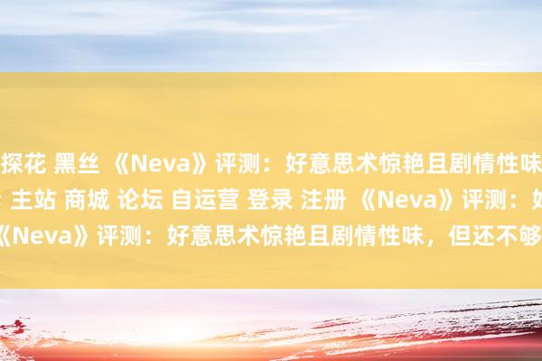 探花 黑丝 《Neva》评测：好意思术惊艳且剧情性味，但还不够\＂/> 主站 商城 论坛 自运营 登录 注册 《Neva》评测：好意思术惊艳且剧情性味，但还不够 海涅 202...