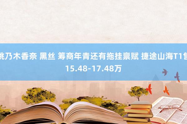 桃乃木香奈 黑丝 筹商年青还有拖挂禀赋 捷途山海T1售15.48-17.48万