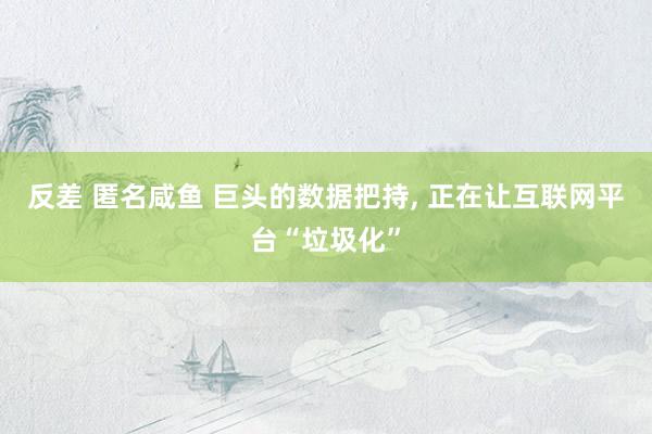 反差 匿名咸鱼 巨头的数据把持， 正在让互联网平台“垃圾化”