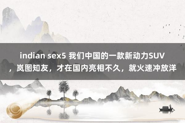 indian sex5 我们中国的一款新动力SUV，岚图知友，才在国内亮相不久，就火速冲放洋