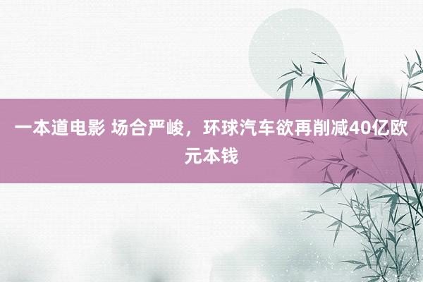 一本道电影 场合严峻，环球汽车欲再削减40亿欧元本钱