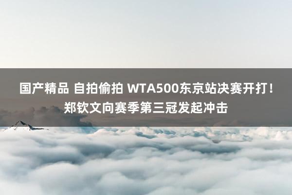 国产精品 自拍偷拍 WTA500东京站决赛开打！郑钦文向赛季第三冠发起冲击