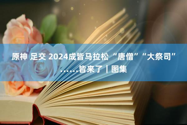 原神 足交 2024成皆马拉松 “唐僧”“大祭司”……皆来了｜图集