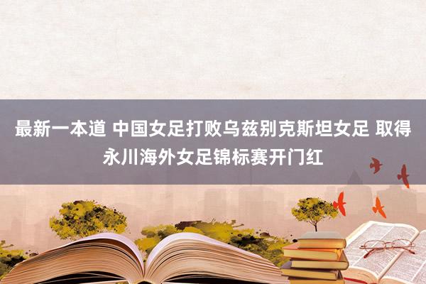 最新一本道 中国女足打败乌兹别克斯坦女足 取得永川海外女足锦标赛开门红