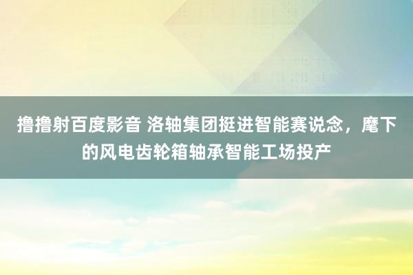 撸撸射百度影音 洛轴集团挺进智能赛说念，麾下的风电齿轮箱轴承智能工场投产