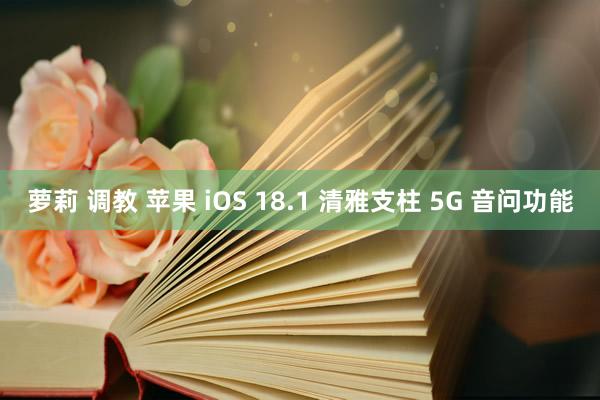 萝莉 调教 苹果 iOS 18.1 清雅支柱 5G 音问功能