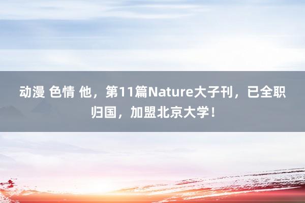 动漫 色情 他，第11篇Nature大子刊，已全职归国，加盟北京大学！