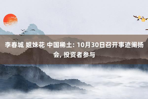 李春城 姐妹花 中国稀土: 10月30日召开事迹阐扬会， 投资者参与