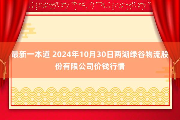 最新一本道 2024年10月30日两湖绿谷物流股份有限公司价钱行情