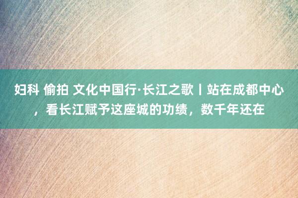 妇科 偷拍 文化中国行·长江之歌丨站在成都中心，看长江赋予这座城的功绩，数千年还在