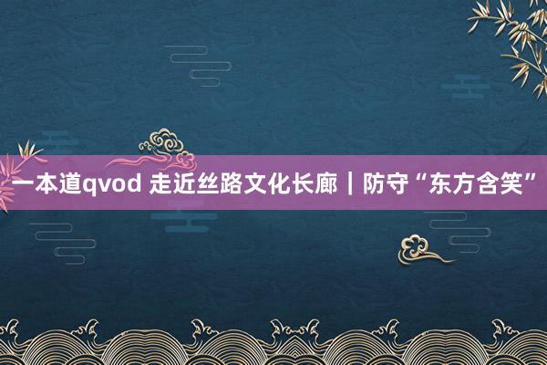 一本道qvod 走近丝路文化长廊｜防守“东方含笑”