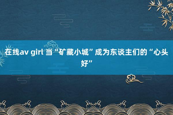 在线av girl 当“矿藏小城”成为东谈主们的“心头好”