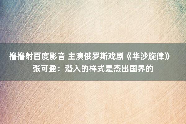 撸撸射百度影音 主演俄罗斯戏剧《华沙旋律》  张可盈：潜入的样式是杰出国界的