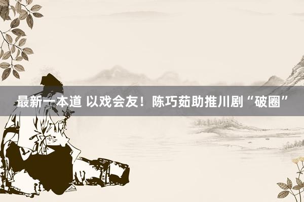 最新一本道 以戏会友！陈巧茹助推川剧“破圈”