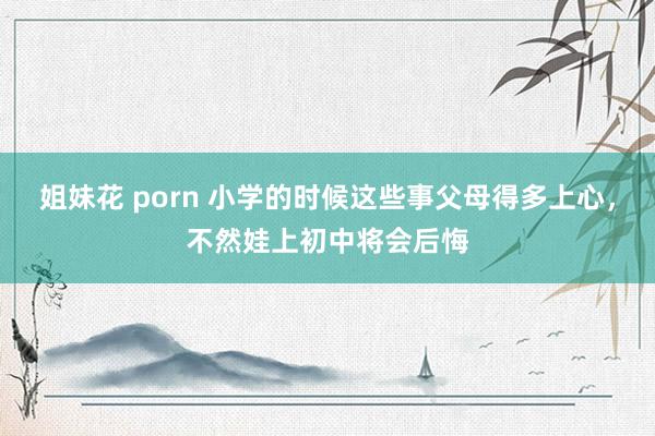 姐妹花 porn 小学的时候这些事父母得多上心，不然娃上初中将会后悔