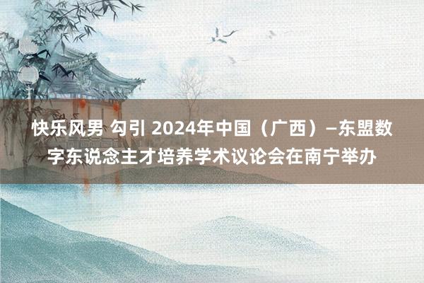 快乐风男 勾引 2024年中国（广西）—东盟数字东说念主才培养学术议论会在南宁举办