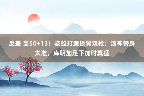 反差 轰50+13！骁雄打造板凳双枪：汤神替身太准，库明加足下加时真猛