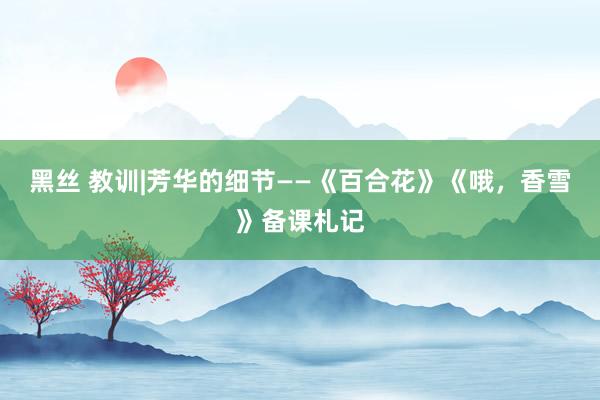 黑丝 教训|芳华的细节——《百合花》《哦，香雪》备课札记