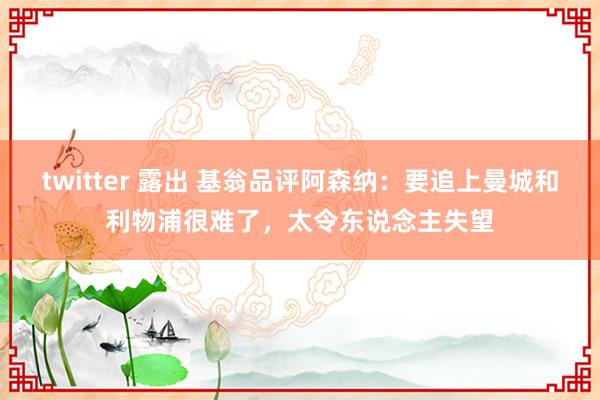 twitter 露出 基翁品评阿森纳：要追上曼城和利物浦很难了，太令东说念主失望