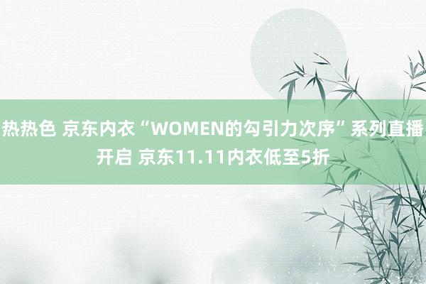 热热色 京东内衣“WOMEN的勾引力次序”系列直播开启 京东11.11内衣低至5折