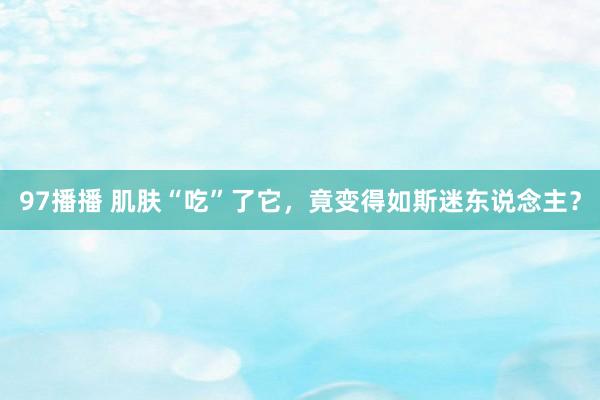 97播播 肌肤“吃”了它，竟变得如斯迷东说念主？