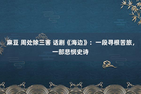 麻豆 周处除三害 话剧《海边》：一段寻根苦旅，一部悲悯史诗