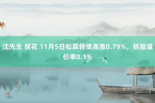 沈先生 探花 11月5日松霖转债高涨0.79%，转股溢价率0.1%