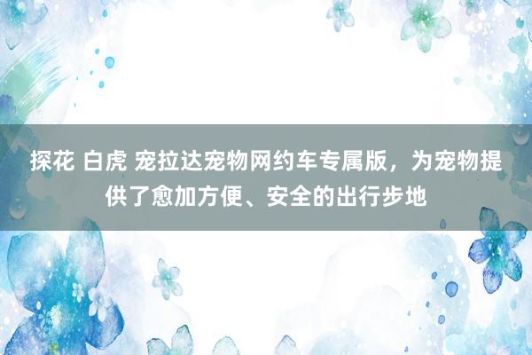 探花 白虎 宠拉达宠物网约车专属版，为宠物提供了愈加方便、安全的出行步地