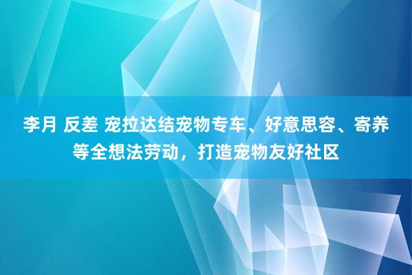 李月 反差 宠拉达结宠物专车、好意思容、寄养等全想法劳动，打造宠物友好社区