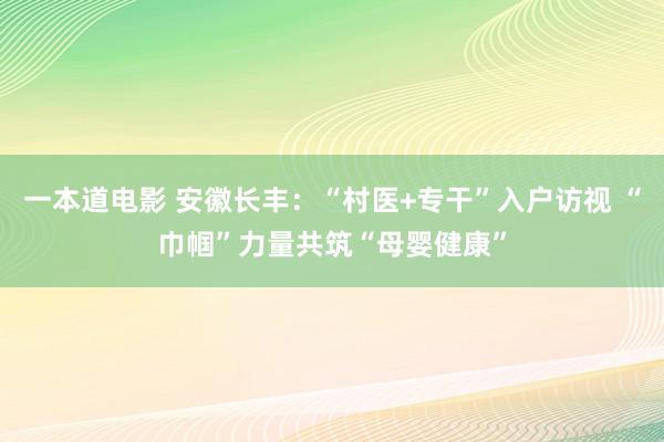 一本道电影 安徽长丰：“村医+专干”入户访视 “巾帼”力量共筑“母婴健康”