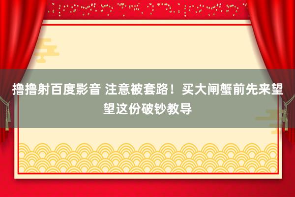 撸撸射百度影音 注意被套路！买大闸蟹前先来望望这份破钞教导