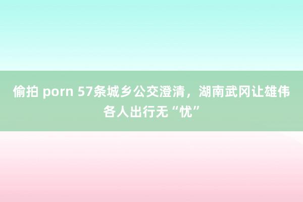 偷拍 porn 57条城乡公交澄清，湖南武冈让雄伟各人出行无“忧”