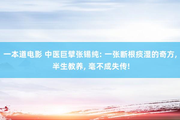 一本道电影 中医巨擘张锡纯: 一张断根痰湿的奇方, 半生教养, 毫不成失传!