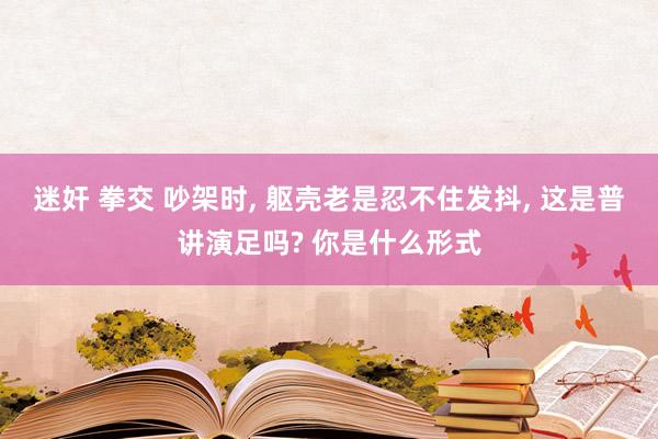 迷奸 拳交 吵架时， 躯壳老是忍不住发抖， 这是普讲演足吗? 你是什么形式