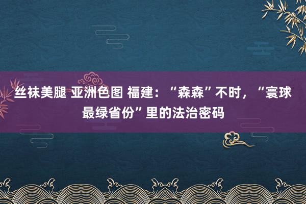 丝袜美腿 亚洲色图 福建：“森森”不时，“寰球最绿省份”里的法治密码