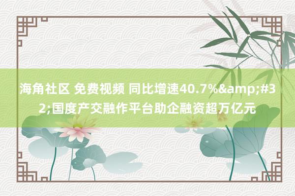 海角社区 免费视频 同比增速40.7%&#32;国度产交融作平台助企融资超万亿元