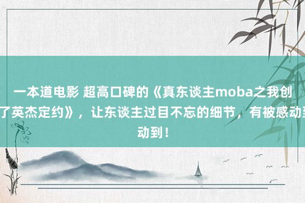 一本道电影 超高口碑的《真东谈主moba之我创造了英杰定约》，让东谈主过目不忘的细节，有被感动到！