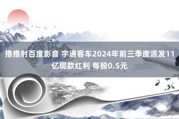 撸撸射百度影音 宇通客车2024年前三季度派发11亿现款红利 每股0.5元