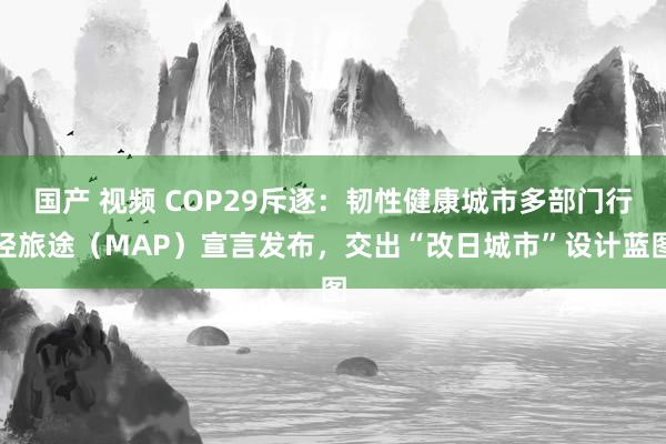 国产 视频 COP29斥逐：韧性健康城市多部门行径旅途（MAP）宣言发布，交出“改日城市”设计蓝图