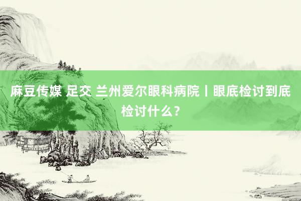 麻豆传媒 足交 兰州爱尔眼科病院丨眼底检讨到底检讨什么？