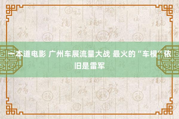 一本道电影 广州车展流量大战 最火的“车模”依旧是雷军