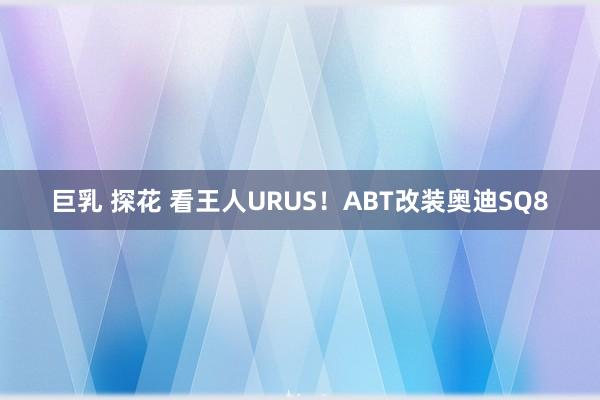 巨乳 探花 看王人URUS！ABT改装奥迪SQ8