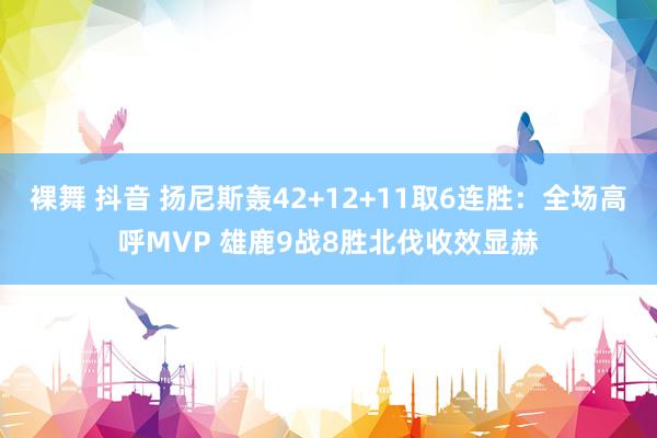 裸舞 抖音 扬尼斯轰42+12+11取6连胜：全场高呼MVP 雄鹿9战8胜北伐收效显赫