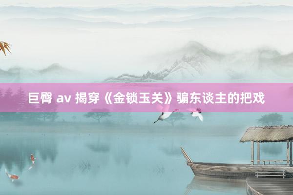 巨臀 av 揭穿《金锁玉关》骗东谈主的把戏