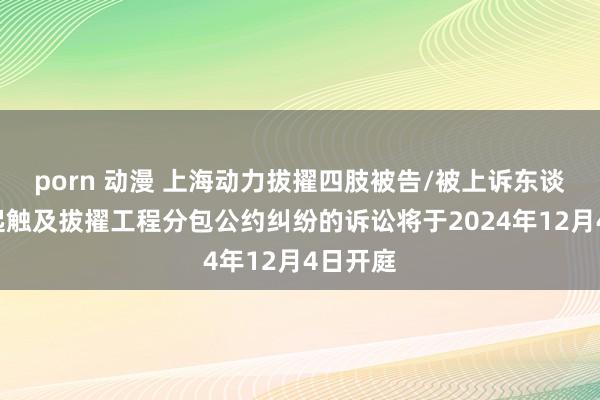 porn 动漫 上海动力拔擢四肢被告/被上诉东谈主的1起触及拔擢工程分包公约纠纷的诉讼将于2024年12月4日开庭